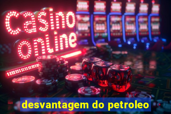 desvantagem do petroleo